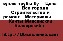 куплю трубы бу  › Цена ­ 10 - Все города Строительство и ремонт » Материалы   . Ханты-Мансийский,Белоярский г.